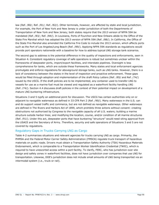 DNV GL – Report No. PP087423-4, Rev. 3 – www.dnvgl.com Page 90 
law (Ref. /80/; Ref. /81/; Ref. /82/). Other terminals, however, are affected by state and local jurisdiction. For example, the Port of New York and New Jersey is under jurisdiction of both the Departments of Transportation of New York and New Jersey; both states require that the 2013 version of NFPA 59A be mandated (Ref. /83/; Ref. /84/). In Louisiana, Ports of Fourchon and New Orleans abide to the Office of the State Fire Marshal which has adopted the 2013 version of NFPA 59A (Ref. /88/). In California, the Office of the State Fire Marshal also amended the California Fire Code to include the 2013 version, which affects ports such as the Port of Los Angeles/Long Beach (Ref. /89/). Applying NFPA 59A standards as regulations would provide port operators nationwide with a baseline for how to address typical LNG storage tank scenarios. 
The second gap to address is the potential difference in the quality of inspections and enforcements, seen in Situation 4. Consistent regulatory coverage of safe operations is robust but sometimes unclear within the frameworks of deepwater ports, import/export facilities, and interstate pipelines. Oversight is less comprehensive for tanks, which are outside these frameworks. Many states and local enforcement agencies promulgate and enforce regulations for aboveground storage tanks, such as LNG tanks. However, there is a lack of consistency between the states in the level of inspection and proactive enforcement. These gaps would be filled through adoption and implementation of the draft Policy Letters (Ref. /85/ and Ref. /74/) issued by the USCG. If the draft policies are to be implemented, any container used to transfer LNG to vessels for use as a marine fuel must be viewed and regulated as a waterfront facility handling LNG (Ref. /74/). Section 4.4 discusses draft policies in the context of their potential impact on development of a mature LNG bunkering infrastructure. 
Situations 3 and 5 typify an additional point for discussion. The USCG has certain authorities only on or adjacent to navigable waterways as defined in 33 CFR Part 2 (Ref. /90/). Many waterways in the U.S. can and do support vessel traffic and commerce, but are not defined as navigable waterways. Other waterways are defined in The Rivers and Harbors Act of 1899, which prohibits three actions without consent: creating obstructions not authorized by Congress to the navigable capacity of all U.S. waters; building a marine structure outside harbor lines; and modifying the location, course, and/or condition of all marine structures (Ref. /91/). Under this act, deepwater ports that have bunkering “structure” would need siting approval from the USACE and the Secretary of Army. Therefore, security and safe operations of Situations 3 and 5 are not covered by regulations. 
Regulatory Gaps in Trucks Carrying LNG as Cargo 
Table 4-2 summarizes situations and relevant agencies for trucks carrying LNG as cargo. Primarily, the PHMSA and the Federal Motor Carrier Safety Administration (FMSCA) regulate truck transport of hazardous materials on public roads. Drivers must obtain a Transportation Safety Authority (TSA) Hazardous Materials Endorsement, which is comparable to a Transportation Worker Identification Credential (TWIC), which is required to have unescorted access within a port facility. To clarify, FERC, who has jurisdiction over site design and safety zones in waterfront facilities, does not have jurisdiction over companies that use LNG for transportation. Likewise, DOE’s jurisdiction does not include small amounts of LNG being transported via an intermodal system (i.e., truck or rail).  