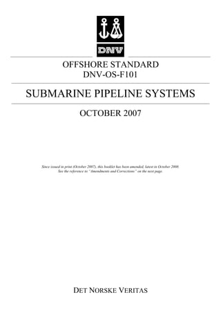 OFFSHORE STANDARD
                   DNV-OS-F101

SUBMARINE PIPELINE SYSTEMS
                           OCTOBER 2007




  Since issued in print (October 2007), this booklet has been amended, latest in October 2008.
             See the reference to “Amendments and Corrections” on the next page.




                       DET NORSKE VERITAS
 