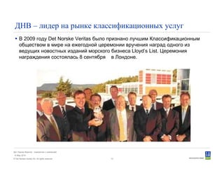© Det Norske Veritas AS. All rights reserved.
Дет Норске Веритас - знакомство с компанией
14 May 2010
13
ДНВ – лидер на рынке классификационных услуг
В 2009 году Det Norske Veritas было признано лучшим Классификационным
обществом в мире на ежегодной церемонии вручения наград одного из
ведущих новостных изданий морского бизнеса Lloyd’s List. Церемония
награждения состоялась 8 сентября в Лондоне.
 