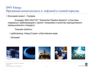 © Det Norske Veritas AS. All rights reserved.
Дет Норске Веритас - знакомство с компанией
14 May 2010
17
DNV Energy.
Признанная компетентность в нефтяной и газовой отраслях.
Ключевой клиент - Газпром
Стандарт DNV-OS-F101 “Submarine Pipeline Systems” («Системы
подводных трубопроводов») принят Газпромом в качестве корпоративного
промышленного стандарта
Текущие проекты:
- трубопровод «Норд-Стрим» в Балтийском море
- Штокман
 