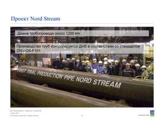 © Det Norske Veritas AS. All rights reserved.
Дет Норске Веритас - знакомство с компанией
14 May 2010
18
Проект Nord Stream
Длина трубопровода около 1200 km
Производство труб контролируется ДНВ в соответствии со стандартом
DNV-OS-F101
 