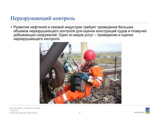 © Det Norske Veritas AS. All rights reserved.
Дет Норске Веритас - знакомство с компанией
14 May 2010
19
Неразрушающий контроль
Развитие нефтяной и газовой индустрии требует проведения больших
объемов неразрушающего контроля для оценки конструкций судов и плавучих
добывающих сооружений. Один из видов услуг – проведение и оценка
неразрушающего контроля.
 