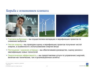 © Det Norske Veritas AS. All rights reserved.
Дет Норске Веритас - знакомство с компанией
14 May 2010
25
Борьба с изменением климата
Торговля выбросами – мы осуществляем валидацию и верификацию проектов по
снижению выбросов
Чистая энергия – мы проводим оценку и верификацию проектов получения чистой
энергии, в особенности с использованием энергии ветра
Поглощение / хранение углерода – мы обеспечиваем руководство, оценку рисков и
квалификацию новых технологий
Энергетическая эффективность – мы предоставляем услуги по управлению энергией,
включая как технические, так и организационные аспекты
 