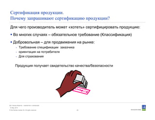 © Det Norske Veritas AS. All rights reserved.
Дет Норске Веритас - знакомство с компанией
14 May 2010
26
Сертификация продукции.
Почему запрашивают сертификацию продукции?
Для чего производитель может «хотеть» сертифицировать продукцию:
Во многих случаях – обязательное требование (Классификация)
Добровольная – для продвижения на рынке:
- Требование спецификации заказчика
- ориентация на потребителя
- Для страхования
Продукция получает свидетельство качества/безопасности
 