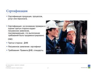© Det Norske Veritas AS. All rights reserved.
Дет Норске Веритас - знакомство с компанией
14 May 2010
27
Сертификация
Сертификация продукции, процессов,
услуг или персонала.
Сертификация: на основании проверки и
оценки третья сторона издает
письменное заявление,
подтверждающее, что выполнение
требований было продемонстрировано.
СМС:
Третья сторона: ДНВ
Письменное заявление: сертификат
Требования: Правила ДНВ, стандарты.
 