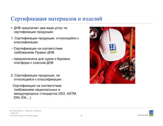 © Det Norske Veritas AS. All rights reserved.
Дет Норске Веритас - знакомство с компанией
14 May 2010
28
Сертификация материалов и изделий
ДНВ предлагает два вида услуг по
сертификации продукции:
1. Сертификации продукции, относящейся к
классификации:
- Сертификация на соответствие
требованиям Правил ДНВ
- предназначена для судов и буровых
платформ с классом ДНВ
2. Сертификации продукции, не
относящейся к классификации :
Сертификация на соответствие
требованиям национальных и
международных стандартов (ISO, ASTM,
DIN, EN... )
 