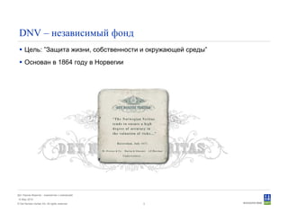 © Det Norske Veritas AS. All rights reserved.
Дет Норске Веритас - знакомство с компанией
14 May 2010
3
DNV – независимый фонд
Цель: ”Защита жизни, собственности и окружающей среды”
Основан в 1864 году в Норвегии
 