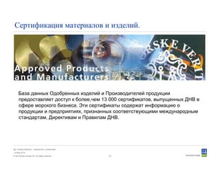 © Det Norske Veritas AS. All rights reserved.
Дет Норске Веритас - знакомство с компанией
14 May 2010
32
Сертификация материалов и изделий.
База данных Одобренных изделий и Производителей продукции
предоставляет доступ к более,чем 13 000 сертификатов, выпущенных ДНВ в
сфере морского бизнеса. Эти сертификаты содержат информацию о
продукции и предприятиях, признанных соответствующими международным
стандартам, Директивам и Правилам ДНВ.
 
