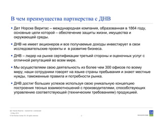 © Det Norske Veritas AS. All rights reserved.
Дет Норске Веритас - знакомство с компанией
14 May 2010
4
В чем преимущества партнерства с ДНВ
Дет Норске Веритас – международная компания, образованная в 1864 году,
основные цели которой – обеспечение защиты жизни, имущества и
окружающей среды.
ДНВ не имеет акционеров и все получаемые доходы инвестирует в свои
исследовательские проекты и в развитие бизнеса.
ДНВ – лидер на рынке сертификации третьей стороны и оценочных услуг с
отличной репутацией во всем мире.
Мы осуществляем свою деятельность из более чем 300 офисов по всему
миру; наши сотрудники говорят на языке страны пребывания и знают местные
нужды, таможенные правила и потребности рынка.
ДНВ достиг больших успехов используя свою уникальную концепцию
построения тесных взаимоотношений с производителями, способствующих
управлению соответствующей (техническим требованиям) продукцией.
 