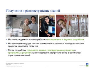 © Det Norske Veritas AS. All rights reserved.
Дет Норске Веритас - знакомство с компанией
14 May 2010
5
Получение и распространение знаний
Мы инвестируем 6% нашей прибыли в исследования и научные разработки
Мы занимаем ведущее место в совместных отраслевых исследовательских
проектах и проектах развития
Путем разработки стандартов, правил, рекомендованных практик и
программных решений мы способствуем распространению знаний среди
отраслевых компаний
 