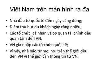 Nam trên màn hình ra
Nhà ngày càng ;
thu hút du khách ngày càng ;
Các , cá nhân và quan tài chính
quan tâm VN;
VN gia các ;
Vì , nhà báo trên
VN vì thông tin  VN.
 