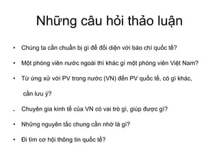 câu
Chúng ta gì báo chí ?
phóng viên ngoài thì khác gì phóng viên Nam?
PV trong (VN) PV , có gì khác,
ý?
. Chuyên gia kinh VN có vai trò gì, giúp gì?
nguyên chung là gì?
tìm thông tin ?
 