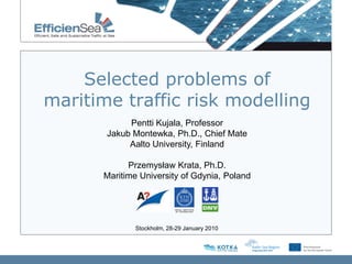 Selected problems of
maritime traffic risk modelling
            Pentti Kujala, Professor
       Jakub Montewka, Ph.D., Chief Mate
            Aalto University, Finland

            Przemysław Krata, Ph.D.
      Maritime University of Gdynia, Poland




              Stockholm, 28-29 January 2010
 