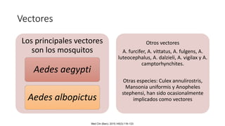 Vectores
Los principales vectores
son los mosquitos
Aedes aegypti
Aedes albopictus
Otros vectores
A. furcifer, A. vittatus, A. fulgens, A.
luteocephalus, A. dalzieli, A. vigilax y A.
camptorhynchites.
Otras especies: Culex annulirostris,
Mansonia uniformis y Anopheles
stephensi, han sido ocasionalmente
implicados como vectores
Med Clin (Barc). 2015;145(3):118–123
 