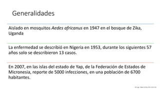 Generalidades
Aislado en mosquitos Aedes africanus en 1947 en el bosque de Zika,
Uganda
La enfermedad se describió en Nigeria en 1953, durante los siguientes 57
años solo se describieron 13 casos.
En 2007, en las islas del estado de Yap, de la Federación de Estados de
Micronesia, reporte de 5000 infecciones, en una población de 6700
habitantes.
N Engl J Med 2016;374:1552-63
 