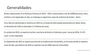 Generalidades
Brotes subsecuentes en la Polinesia Francesa en 2013 – 2014, involucrando a mas de 32000 personas; casos
similares a los registrados en Yap, sin embargo se registraron casos de síndrome de Guillan – Barre.
Virus Zika fue identificado en América en 2015 en un brote de enfermedad exantemática en Bahia, Brasil,
en diciembre de 2105 se estimaban 1.3 millones de casos.
En octubre de 2015, se reporta el primer caso fuera de Brasil en Colombia y para marzo de 2016, 51 473
casos se han reportado.
En Septiembre de 2015 se reporta aumento de la incidencia de microcefalia, en las áreas donde se reportan
casos de Zika, para febrero de 2016 se reportan mas de 4300 casos de microcefalia.
N Engl J Med 2016;374:1552-63
 
