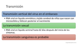 Transmisión
Transmisión vertical del virus en el embarazo
• RNA viral en liquido amniótico y tejido cerebral de niños que nacen con
microcefalia y fallecen posterior al nacimiento
La transmisión sexual
• RNA viral en liquido seminal hasta 62 días después del inicio de los
síntomas.
La transmisión sanguínea es probable
N Engl J Med 2016;374:1552-63
 