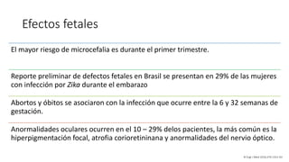 Efectos fetales
El mayor riesgo de microcefalia es durante el primer trimestre.
Reporte preliminar de defectos fetales en Brasil se presentan en 29% de las mujeres
con infección por Zika durante el embarazo
Abortos y óbitos se asociaron con la infección que ocurre entre la 6 y 32 semanas de
gestación.
Anormalidades oculares ocurren en el 10 – 29% delos pacientes, la más común es la
hiperpigmentación focal, atrofia corioretininana y anormalidades del nervio óptico.
N Engl J Med 2016;374:1552-63
 