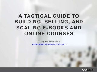 A TACTICAL GUIDE TO
BUILDING, SELLING, AND
SCALING E-BOOKS AND
ONLINE COURSES
S h a y n a O l i v e i r a
w w w. e s p r e s s o e n g l i s h . n e t
 