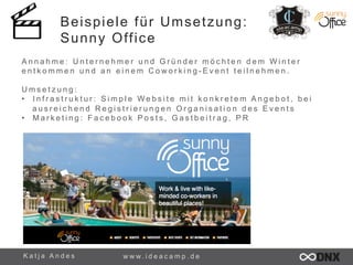 Beispiele für Umsetzung: 
Sunny Office 
A n n a h m e : U n t e r n e h m e r u n d G r ü n d e r m ö c h t e n d e m W i n t e r 
e n t k o m m e n u n d a n e i n e m C o w o r k i n g - E v e n t t e i l n e h m e n . 
U m s e t z u n g : 
• I n f r a s t r u k t u r : S i m p l e W e b s i t e m i t k o n k r e t e m A n g e b o t , b e i 
a u s r e i c h e n d R e g i s t r i e r u n g e n O r g a n i s a t i o n d e s E v e n t s 
• M a r k e t i n g : F a c e b o o k P o s t s , G a s t b e i t r a g , P R 
K a t j a A n d e s www. i d e a c a m p . d e 
 