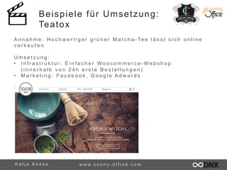 Beispiele für Umsetzung: 
Teatox 
A n n a h m e : H o c h w e r t i g e r g r ü n e r M a t c h a - Te e l ä s s t s i c h o n l i n e 
v e r k a u f e n 
U m s e t z u n g : 
• I n f r a s t r u k t u r : E i n f a c h e r Woo c omme r c e-We b s h o p 
( i n n e r h a l b v o n 2 4 h e r s t e B e s t e l l u n g e n ) 
• M a r k e t i n g : F a c e b o o k , G o o g l e A d w o r d s 
K a t j a A n d e s www. s u n n y - o f f i c e . c o m 
 