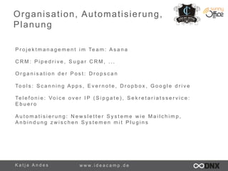 Organisation, Automatisierung, 
Planung 
P r o j e k t m a n a g e m e n t i m Te a m : Asana 
CRM: P i p e d r i v e , S u g a r C R M , . . . 
O r g a n i s a t i o n d e r P o s t : D r o p s c a n 
To o l s : S c a n n i n g A p p s , E v e r n o t e , D r o p b o x , G o o g l e d r i v e 
Te l e f o n i e : Vo i c e o v e r I P ( S i p g a t e ) , S e k r e t a r i a t s s e r v i c e : 
E b u e r o 
A u t o m a t i s i e r u n g : N e w s l e t t e r S y s t e m e w i e M a i l c h i m p , 
A n b i n d u n g z w i s c h e n S y s t e m e n m i t P l u g i n s 
K a t j a A n d e s www. i d e a c a m p . d e 
 