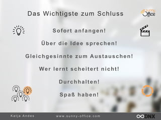 Das Wichtigste zum Schluss 
Sofort anfangen! 
Über die Idee sprechen! 
Gleichgesinnte zum Austauschen! 
Wer lernt schei ter t nicht ! 
Durchhalten! 
Spaß haben! 
K a t j a A n d e s www. s u n n y - o f f i c e . c o m 
 