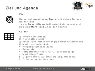 Ziel und Agenda 
Z i e l 
D u k e n n s t p r a k t i s c h e To o l s , m i t d e n e n D u a u s 
D e i n e r I d e e 
1 ) e i n G e s c h ä f t s m o d e l l e n t w i c k e l n k a n n s t u n d 
2 ) e i n e n M a r k t t e s t u m s e t z e n k a n n s t 
A b l a u f 
1) K u r z e Vo r s t e l l u n g 
2) G e s c h ä f t s m o d e l l 
3) K l a s s i s c h e o r t s u n a b h ä n g i g e G e s c h ä f t s m o d e l l e 
4) M a r k t t e s t e n t w i c k e l n 
• P o t e n t i a l - E i n s c h ä t z u n g 
• B e i s p i e l e 
• I n f r a s t r u k t u r - To o l s f ü r O r t s u n a b h ä n g i g e 
• M a r k e t i n g - To o l s 
5 ) O r g a n i s a t i o n , A u t o m a t i s i e r u n g , P l a n u n g 
6 ) G r ü n d e n n e b e n d e m J o b 
K a t j a A n d e s www. i d e a c a m p . d e 
 