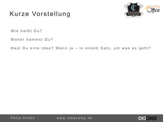 Kurze Vorstellung 
W i e h e i ß t D u ? 
Woh e r k omms t Du ? 
H a s t D u e i n e I d e e ? W e n n j a – i n e i n e m S a t z , u m w a s e s g e h t ? 
K a t j a A n d e s www. i d e a c a m p . d e 
 