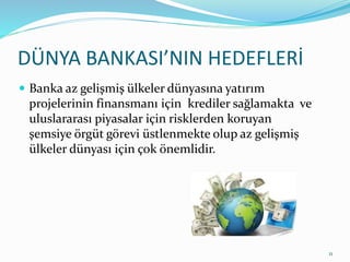 DÜNYA BANKASI’NIN HEDEFLERİ
 Banka az gelişmiş ülkeler dünyasına yatırım
projelerinin finansmanı için krediler sağlamakta ve
uluslararası piyasalar için risklerden koruyan
şemsiye örgüt görevi üstlenmekte olup az gelişmiş
ülkeler dünyası için çok önemlidir.
11
 