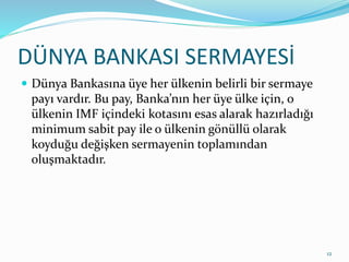 DÜNYA BANKASI SERMAYESİ
 Dünya Bankasına üye her ülkenin belirli bir sermaye
payı vardır. Bu pay, Banka’nın her üye ülke için, o
ülkenin IMF içindeki kotasını esas alarak hazırladığı
minimum sabit pay ile o ülkenin gönüllü olarak
koyduğu değişken sermayenin toplamından
oluşmaktadır.
12
 