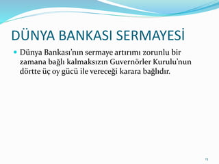 DÜNYA BANKASI SERMAYESİ
 Dünya Bankası’nın sermaye artırımı zorunlu bir
zamana bağlı kalmaksızın Guvernörler Kurulu’nun
dörtte üç oy gücü ile vereceği karara bağlıdır.
13
 