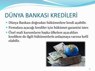 DÜNYA BANKASI KREDİLERİ
 Dünya Bankası doğrudan hükümetlere kredi açabilir.
 Firmalara açacağı krediler için hükümet garantisi ister.
 Özel mali kurumların başka ülkelere açacakları
kredilere de ilgili hükümetlerle anlaşmaya varırsa kefil
olabilir.
15
 