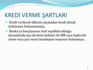 KREDİ VERME ŞARTLARI
 Kredi verilecek ülkenin piyasadan kredi almak
imkânının bulunmaması,
 Banka'ya borçlananın özel teşebbüs olduğu
durumlarda üye devletin kefaleti ile MB veya başka bir
resmi veya yarı resmi kuruluşun onayının bulunması,
16
 