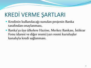 KREDİ VERME ŞARTLARI
 Kredinin kullanılacağı sunulan projenin Banka
tarafından onaylanması,
 Banka'ya üye ülkelere Hazine, Merkez Bankası, İstikrar
Fonu idaresi ve diğer resmi/yarı resmi kuruluşlar
kanalıyla kredi sağlanması.
17
 
