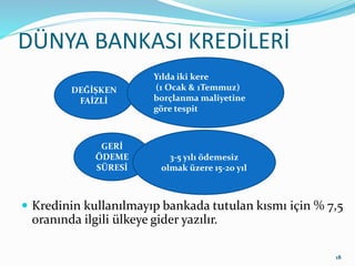 DÜNYA BANKASI KREDİLERİ
 Kredinin kullanılmayıp bankada tutulan kısmı için % 7,5
oranında ilgili ülkeye gider yazılır.
18
DEĞİŞKEN
FAİZLİ
Yılda iki kere
(1 Ocak & 1Temmuz)
borçlanma maliyetine
göre tespit
GERİ
ÖDEME
SÜRESİ
3-5 yılı ödemesiz
olmak üzere 15-20 yıl
 