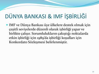 DÜNYA BANKASI & IMF İŞBİRLİĞİ
 IMF ve Dünya Bankası üye ülkelere destek olmak için
çeşitli seviyelerde düzenli olarak işbirliği yapar ve
birlikte çalışır. Sorumlulukların çakıştığı noktalarda
etkin işbirliği için 1989’da işbirliği koşulları için
Konkordato Sözleşmesi belirlenmiştir.
20
 