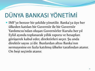 DÜNYA BANKASI YÖNETİMİ
 IMF’ye benzer bir şekilde yönetilir. Banka'ya üye her
ülkeden katılan bir Guvernör ile bir Guvernör
Yardımcısı’ndan oluşan Guvernörler Kurulu her yıl
Eylül ayında toplanarak yıllık raporu ve hesapları
görüşerek kabul eder, direktörleri seçer. Şu anda
direktör sayısı 21'dir. Bunlardan altısı Banka'nın
sermayesine en fazla katılmış ülkeler tarafından atanır.
On beşi seçimle atanır.
21
 