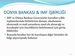 DÜNYA BANKASI & IMF İŞBİRLİĞİ
 IMF ve Dünya Bankası Guvernörler kurulları yıllık
toplantılarında birbirlerine danışır, uluslararası
ekonomik ve mali sorunların nasıl ele alınacağı ve
kuruluşlar için önceliklerin belirlenmesi için görüş
bildirirler.
 Bununla beraber her iki kuruluşun diğer birimleri de
bilgi alışverişinde bulunur.
22
 