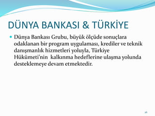 DÜNYA BANKASI & TÜRKİYE
 Dünya Bankası Grubu, büyük ölçüde sonuçlara
odaklanan bir program uygulaması, krediler ve teknik
danışmanlık hizmetleri yoluyla, Türkiye
Hükümeti’nin kalkınma hedeflerine ulaşma yolunda
desteklemeye devam etmektedir.
26
 