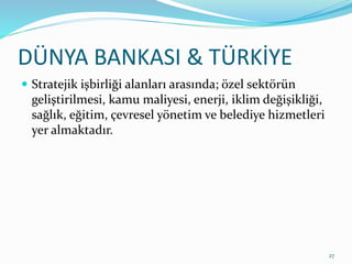 DÜNYA BANKASI & TÜRKİYE
 Stratejik işbirliği alanları arasında; özel sektörün
geliştirilmesi, kamu maliyesi, enerji, iklim değişikliği,
sağlık, eğitim, çevresel yönetim ve belediye hizmetleri
yer almaktadır.
27
 