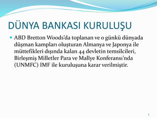 DÜNYA BANKASI KURULUŞU
 ABD Bretton Woods’da toplanan ve o günkü dünyada
düşman kampları oluşturan Almanya ve Japonya ile
müttefikleri dışında kalan 44 devletin temsilcileri,
Birleşmiş Milletler Para ve Malîye Konferansı’nda
(UNMFC) IMF ile kuruluşuna karar verilmiştir.
3
 