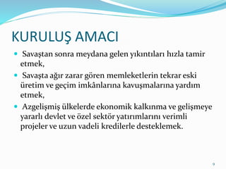 KURULUŞ AMACI
 Savaştan sonra meydana gelen yıkıntıları hızla tamir
etmek,
 Savaşta ağır zarar gören memleketlerin tekrar eski
üretim ve geçim imkânlarına kavuşmalarına yardım
etmek,
 Azgelişmiş ülkelerde ekonomik kalkınma ve gelişmeye
yararlı devlet ve özel sektör yatırımlarını verimli
projeler ve uzun vadeli kredilerle desteklemek.
9
 