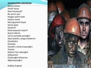 MADENCİNİN ARDINDAN
Kömür Karası
Yürek Yarası
Nasıl tutulacak?
Bu acının yası
Kaşığın yetim kaldı
Havlun nemli
Nasıl geçecek hayat
Sensiz gayrı
Gözlerini
Göremeyecek miyim?
Nasırlı ellerini
Yarım yamalak yemeğini
Nasıl atardın, yorgun bedenini
Gündüzleri
Güneşte
Geceleri, Ay’da arayacağım
Yüzünü
Kolların farz edeceğim
Gökyüzünü
Üzüleceğini biliyorum
Ağlamayacağım

Kubilay Enginol
 