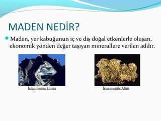 MADEN NEDİR?
Maden, yer kabuğunun iç ve dış doğal etkenlerle oluşan,
 ekonomik yönden değer taşıyan minerallere verilen addır.




        İşlenmemiş Elmas             İşlenmemiş Altın
 