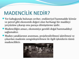 MADENCİLİK NEDİR?
Yer kabuğunda bulunan cevher, endüstriyel hammadde kömür
 ve petrol gibi ekonomik değeri olan herhangi bir maddeyi
 yeryüzüne çıkarıp onu paraya dönüştürme işidir.
Madenciliğin amacı, ekonomiye gerekli doğal hammaddeyi
 sağlamaktır.
Maden yataklarının aranması, projelendirilmesi işletilmesi ve
 çıkarılan madenin zenginleştirilmesi ile ilgili işlemlerin tümü
 madenciliktir.
 