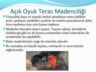 Açık Oyuk Teras Madenciliği
Yüzeydeki kaya ve toprak örtüsü alındıktan sonra delikler
 açılır, patlayıcı maddeler yardımı ile maden parçalanarak daha
 önce oyulmuş olan orta kısma toplanır.
Madenler buradan dışarı taşınır. Taşıma işlemi, küreklerle
 olabileceği gibi en alt kısma yerleştirilen tünel römorkları ile
 yeraltından da yapılabilir.
Bakır madenlerinin çoğu bu metotla çıkarılır.
Bu metodun en büyük faydası, emniyetli ve ucuz üretim
 sağlamasıdır.
 