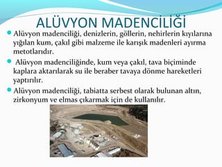 ALÜVYON MADENCİLİĞİ
Alüvyon madenciliği, denizlerin, göllerin, nehirlerin kıyılarına
 yığılan kum, çakıl gibi malzeme ile karışık madenleri ayırma
 metotlarıdır.
 Alüvyon madenciliğinde, kum veya çakıl, tava biçiminde
 kaplara aktarılarak su ile beraber tavaya dönme hareketleri
 yaptırılır.
Alüvyon madenciliği, tabiatta serbest olarak bulunan altın,
 zirkonyum ve elmas çıkarmak için de kullanılır.
 