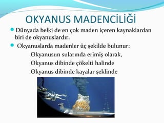 OKYANUS MADENCİLİĞİ
Dünyada belki de en çok maden içeren kaynaklardan
 biri de okyanuslardır.
 Okyanuslarda madenler üç şekilde bulunur:
        Okyanusun sularında erimiş olarak,
        Okyanus dibinde çökelti halinde
        Okyanus dibinde kayalar şeklinde
 