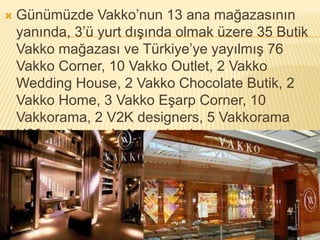  Günümüzde Vakko’nun 13 ana mağazasının 
yanında, 3’ü yurt dışında olmak üzere 35 Butik 
Vakko mağazası ve Türkiye’ye yayılmış 76 
Vakko Corner, 10 Vakko Outlet, 2 Vakko 
Wedding House, 2 Vakko Chocolate Butik, 2 
Vakko Home, 3 Vakko Eşarp Corner, 10 
Vakkorama, 2 V2K designers, 5 Vakkorama 
H20 mağazası bulunmaktadır. 
 